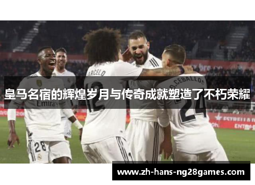 皇马名宿的辉煌岁月与传奇成就塑造了不朽荣耀