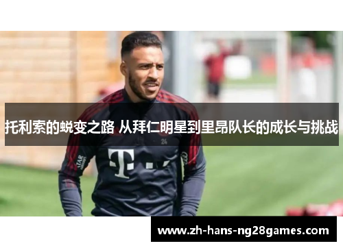 托利索的蜕变之路 从拜仁明星到里昂队长的成长与挑战