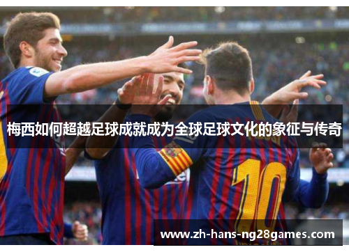 梅西如何超越足球成就成为全球足球文化的象征与传奇