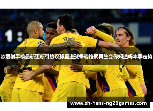 欧冠射手榜最新更新引热议球星进球争霸格局再生变你知道吗本季走势