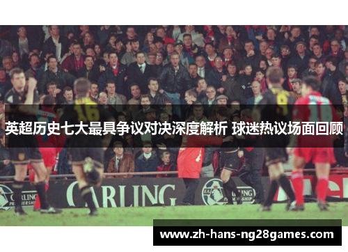 英超历史七大最具争议对决深度解析 球迷热议场面回顾