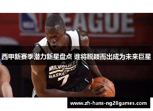 西甲新赛季潜力新星盘点 谁将脱颖而出成为未来巨星